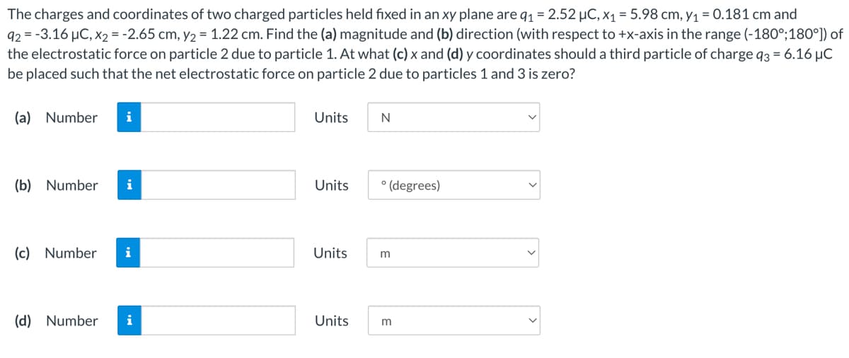 The charges and coordinates of two charged particles held fixed in an xy plane are q1 = 2.52 µC, X1 = 5.98 cm, y1 = 0.181 cm and
92 = -3.16 µC, x2 = -2.65 cm, y2 = 1.22 cm. Find the (a) magnitude and (b) direction (with respect to +x-axis in the range (-180°;180°]) of
the electrostatic force on particle 2 due to particle 1. At what (c) x and (d) y coordinates should a third particle of charge q3 = 6.16 µC
be placed such that the net electrostatic force on particle 2 due to particles 1 and 3 is zero?
(a) Number
i
Units
N
(b) Number
i
Units
° (degrees)
(c) Number
i
Units
m
(d) Number
i
Units

