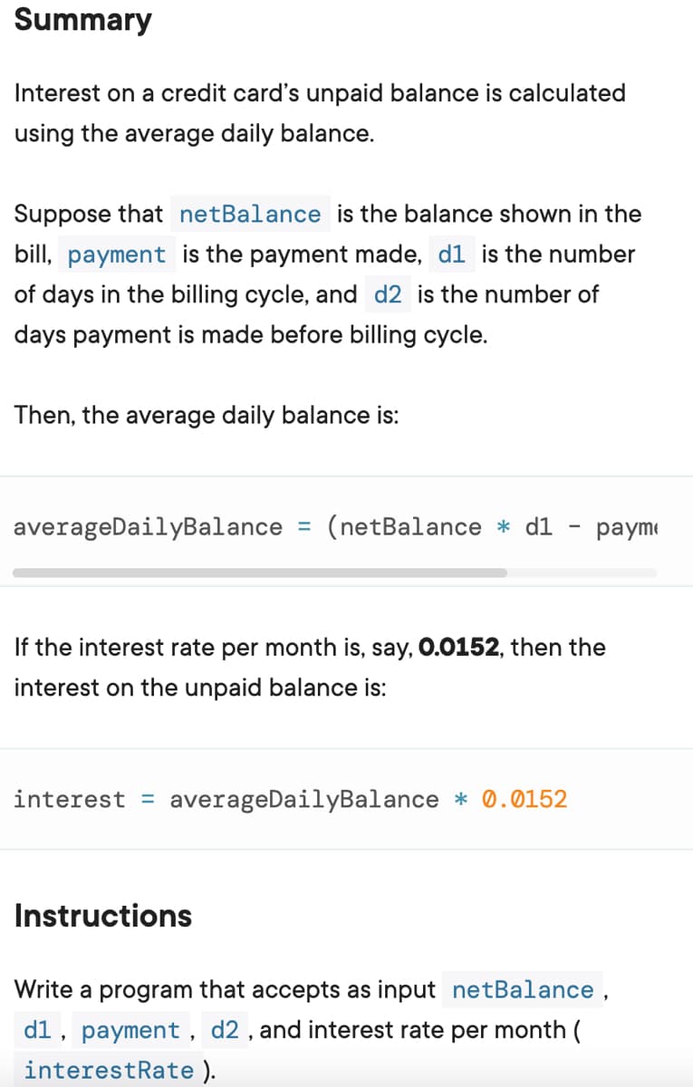 Summary
Interest on a credit card's unpaid balance is calculated
using the average daily balance.
Suppose that netBalance is the balance shown in the
bill, payment is the payment made, d1 is the number
of days in the billing cycle, and d2 is the number of
days payment is made before billing cycle.
Then, the average daily balance is:
averageDailyBalance = (netBalance * d1 payme
If the interest rate per month is, say, 0.0152, then the
interest on the unpaid balance is:
interest averageDailyBalance * 0.0152
Instructions
Write a program that accepts as input netBalance,
d1, payment, d2, and interest rate per month (
interestRate).