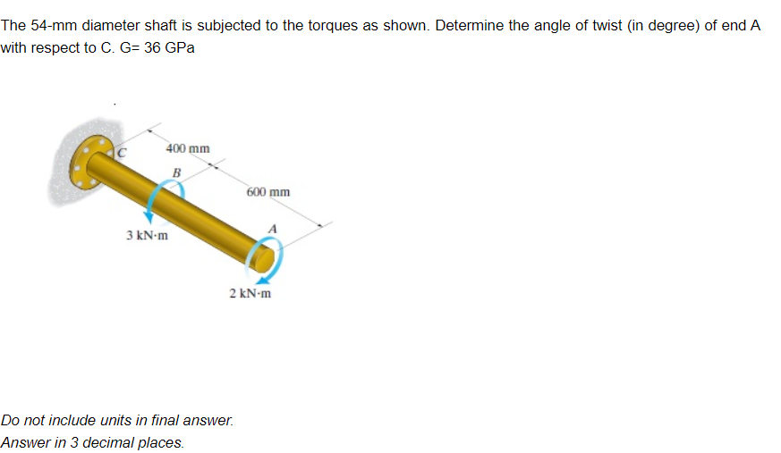 The 54-mm diameter shaft is subjected to the torques as shown. Determine the angle of twist (in degree) of end A
with respect to C. G= 36 GPa
400 mm
B
3 kN-m
600 mm
2 kN-m
Do not include units in final answer.
Answer in 3 decimal places.