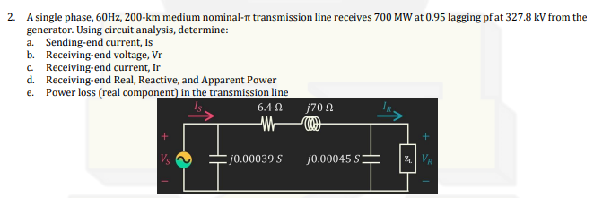 2. A single phase, 60Hz, 200-km medium nominal- transmission line receives 700 MW at 0.95 lagging pf at 327.8 kV from the
generator. Using circuit analysis, determine:
a. Sending-end current, Is
b. Receiving-end voltage, Vr
c. Receiving-end current, Ir
d.
Receiving-end Real, Reactive, and Apparent Power
e. Power loss (real component) in the transmission line
6.4 Ω
M
j0.00039 S
j70 Ω
j0.00045 S
7.
+
VR