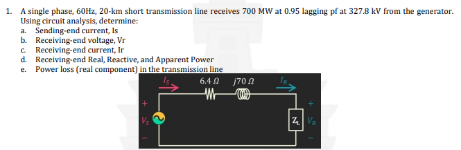 1. A single phase, 60Hz, 20-km short transmission line receives 700 MW at 0.95 lagging pf at 327.8 kV from the generator.
Using circuit analysis, determine:
a. Sending-end current, Is
b. Receiving-end voltage, Vr
c. Receiving-end current, Ir
d. Receiving-end Real, Reactive, and Apparent Power
e. Power loss (real component) in the transmission line
Vs
6.4 Ω j70 Ω
(
M
+
ZVR