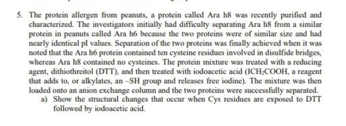 5. The protein allergen from peanuts, a protein called Ara h8 was recently purified and
characterized. The investigators initially had difficulty separating Ara h8 from a similar
protein in peanuts called Ara h6 because the two proteins were of similar size and had
nearly identical pl values. Separation of the two proteins was finally achieved when it was
noted that the Ara h6 protein contained ten cysteine residues involved in disulfide bridges,
whereas Ara h8 contained no cysteines. The protein mixture was treated with a reducing
agent, dithiothreitol (DTT), and then treated with iodoacetic acid (ICH₂COOH, a reagent
that adds to, or alkylates, an-SH group and releases free iodine). The mixture was then
loaded onto an anion exchange column and the two proteins were successfully separated.
a) Show the structural changes that occur when Cys residues are exposed to DTT
followed by iodoacetic acid.