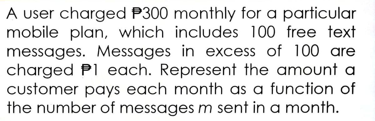 A user charged P300 monthly for a particular
mobile plan, which includes 100 free text
messages. Messages in excess of 100 are
charged P1 each. Represent the amount a
customer pays each month as a function of
the number of messages m sent in a month.