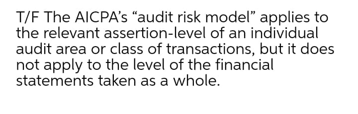 T/F The AICPA's “audit risk model" applies to
the relevant assertion-level of an individual
audit area or class of transactions, but it does
not apply to the level of the financial
statements taken as a whole.
