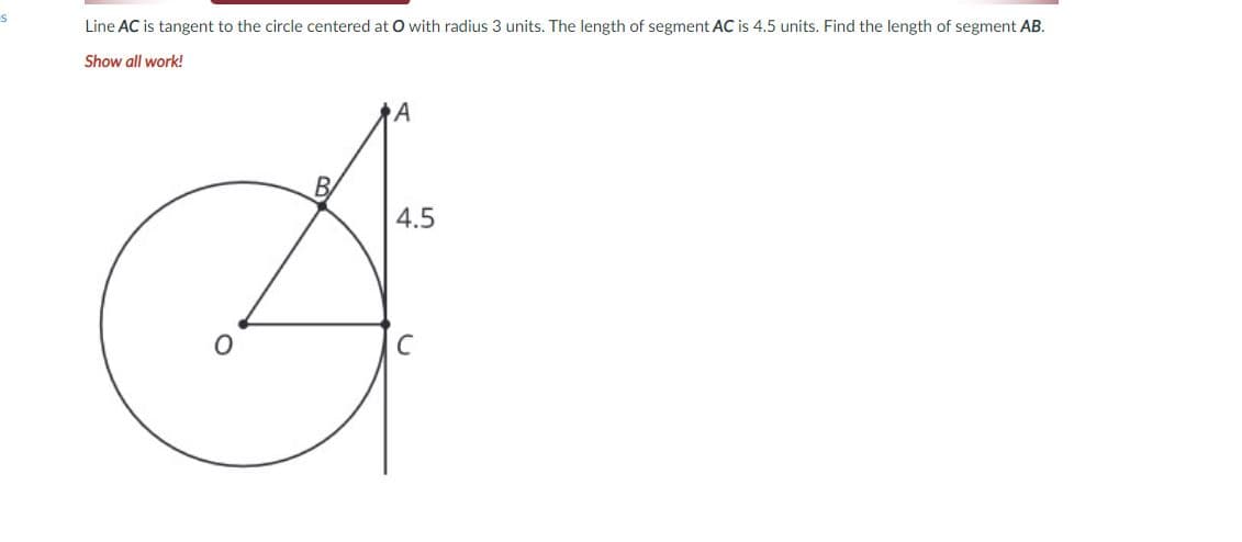 Line AC is tangent to the circle centered at O with radius 3 units. The length of segment AC is 4.5 units. Find the length of segment AB.
Show all work!
A
4.5
