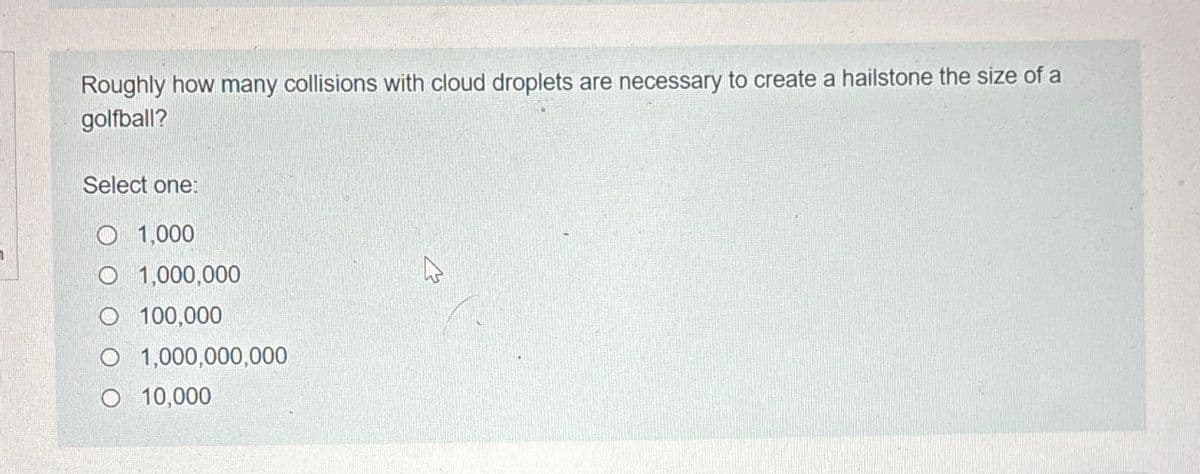 Roughly how many collisions with cloud droplets are necessary to create a hailstone the size of a
golfball?
Select one:
1,000
O 1,000,000
100,000
O 1,000,000,000
O 10,000
