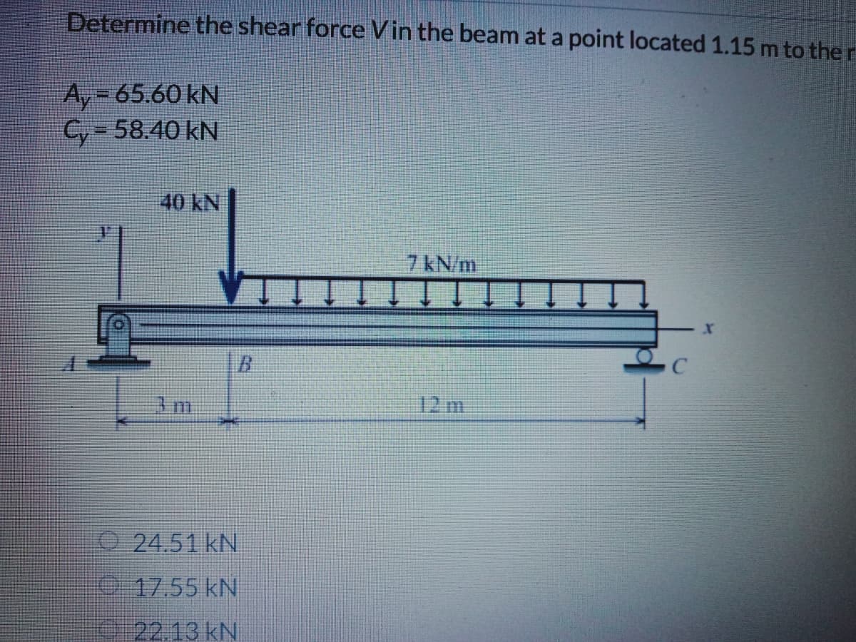 Determine the shear force Vin the beam at a point located 1.15 m to the r
Ay = 65.60 kN
Cy = 58.40 kN
40 kN
7 kN/m
xr
B.
12 m
O 24.51 kN
17.55 kN
19 22.13 kN
