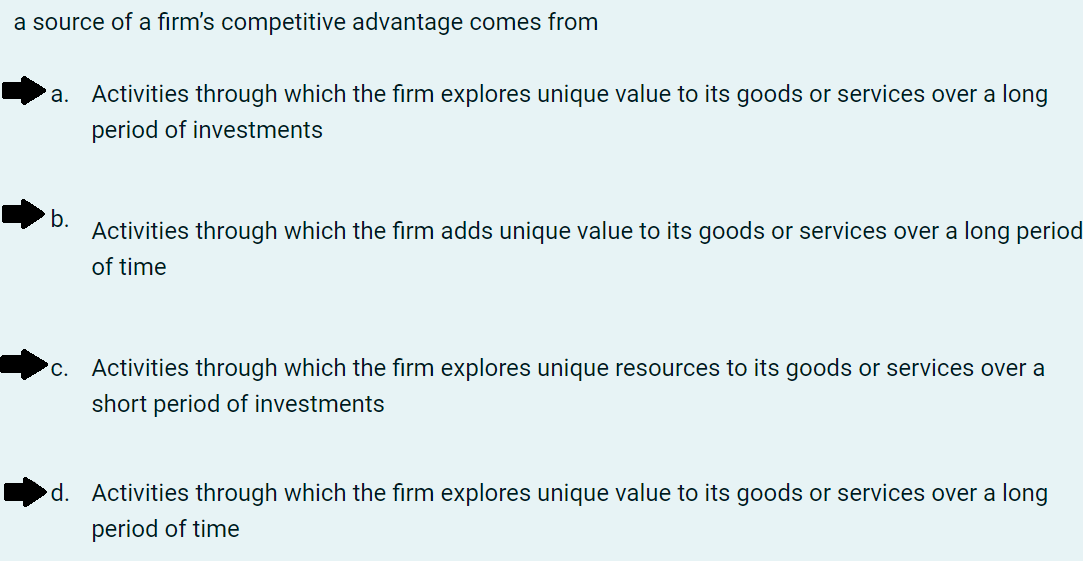 a source of a firm's competitive advantage comes from
'a.
Activities through which the firm explores unique value to its goods or services over a long
period of investments
b.
Activities through which the firm adds unique value to its goods or services over a long period
of time
С.
Activities through which the firm explores unique resources to its goods or services over a
short period of investments
d. Activities through which the firm explores unique value to its goods or services over a long
period of time

