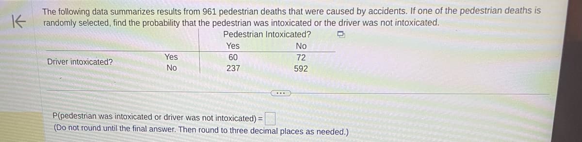K
The following data summarizes results from 961 pedestrian deaths that were caused by accidents. If one of the pedestrian deaths is
randomly selected, find the probability that the pedestrian was intoxicated or the driver was not intoxicated.
Pedestrian Intoxicated?
D
Driver intoxicated?
Yes
No
Yes
60
237
...
No
72
592
P(pedestrian was intoxicated or driver was not intoxicated) =
(Do not round until the final answer. Then round to three decimal places as needed.)