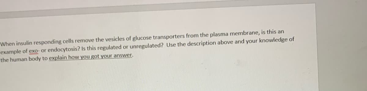 When insulin responding cells remove the vesicles of glucose transporters from the plasma membrane, is this an
example of exo- or endocytosis? Is this regulated or unregulated? Use the description above and your knowledge of
the human body to explain how you got your answer.
