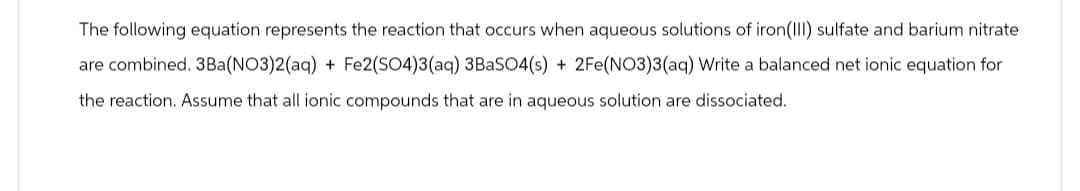 The following equation represents the reaction that occurs when aqueous solutions of iron (III) sulfate and barium nitrate
are combined. 3Ba(NO3)2(aq) + Fe2(SO4)3(aq) 3BaSO4(s) + 2Fe(NO3)3(aq) Write a balanced net ionic equation for
the reaction. Assume that all ionic compounds that are in aqueous solution are dissociated.