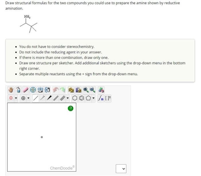 Draw structural formulas for the two compounds you could use to prepare the amine shown by reductive
amination.
NH₂
You do not have to consider stereochemistry.
Do not include the reducing agent in your answer.
If there is more than one combination, draw only one.
Draw one structure per sketcher. Add additional sketchers using the drop-down menu in the bottom
right corner.
• Separate multiple reactants using the + sign from the drop-down menu.
****
ChemDoodle
00. [F
Sn [1