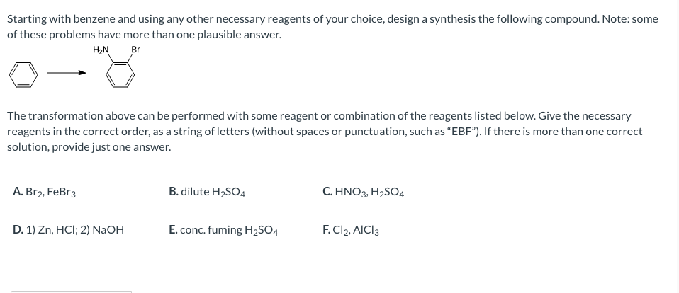 Starting with benzene and using any other necessary reagents of your choice, design a synthesis the following compound. Note: some
of these problems have more than one plausible answer.
H₂N Br
The transformation above can be performed with some reagent or combination of the reagents listed below. Give the necessary
reagents in the correct order, as a string of letters (without spaces or punctuation, such as "EBF"). If there is more than one correct
solution, provide just one answer.
A. Br2, FeBr3
D. 1) Zn, HCI; 2) NaOH
B. dilute H₂SO4
E. conc. fuming H₂SO4
C. HNO3, H₂SO4
F. Cl2, AICI3