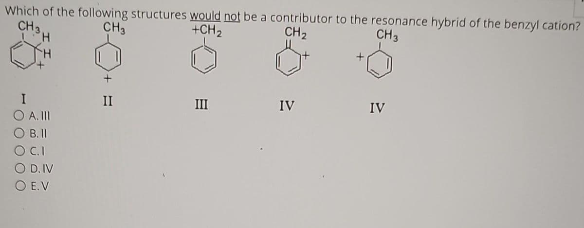 Which of the following structures would not be a contributor to the resonance hybrid of the benzyl cation?
CH3
+CH ₂
CH₂
CH 3
CH 3
H
I
O A. III
OB. II
C.I
O D. IV
O E.V
II
III
IV
IV