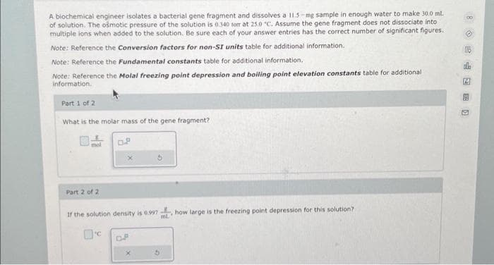 A biochemical engineer isolates a bacterial gene fragment and dissolves a 11.5-mg sample in enough water to make 30.0 mL.
of solution. The osmotic pressure of the solution is 0.340 torr at 25.0 "C. Assume the gene fragment does not dissociate into
multiple ions when added to the solution. Be sure each of your answer entries has the correct number of significant figures.
Note: Reference the Conversion factors for non-SI units table for additional information.
Note: Reference the fundamental constants table for additional information.
Note: Reference the Molal freezing point depression and boiling point elevation constants table for additional
information.
Part 1 of 2
What is the molar mass of the gene fragment?
mal
Part 2 of 2
0.8
If the solution density is 0.997 how large is the freezing point depression for this solution?
ml.
'C
D.P
G
ala
14
E