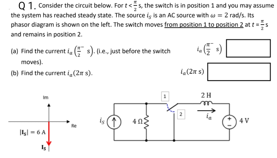 Q 1. Consider the circuit below. For t<s, the switch is in position 1 and you may assume
the system has reached steady state. The source is is an AC source with w = 2 rad/s. Its
phasor diagram is shown on the left. The switch moves from position 1 to position 2 at t =s
2
and remains in position 2.
(a) Find the current ia (E s). (i.e., just before the switch
ia
S
moves).
(b) Find the current ia(2n s).
ia (2π s)
1
2 H
Im
2
ia
is (1
4 V
Re
|Is| = 6 A
Is
