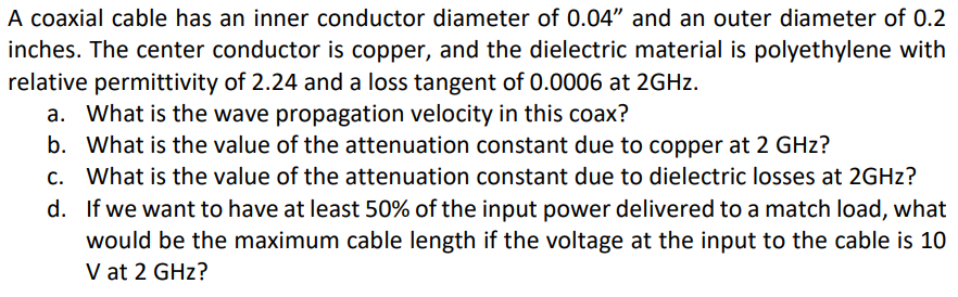 A coaxial cable has an inner conductor diameter of 0.04" and an outer diameter of 0.2
inches. The center conductor is copper, and the dielectric material is polyethylene with
relative permittivity of 2.24 and a loss tangent of 0.0006 at 2GHZ.
a. What is the wave propagation velocity in this coax?
b. What is the value of the attenuation constant due to copper at 2 GHz?
c. What is the value of the attenuation constant due to dielectric losses at 2GHZ?
d. If we want to have at least 50% of the input power delivered to a match load, what
would be the maximum cable length if the voltage at the input to the cable is 10
V at 2 GHz?
