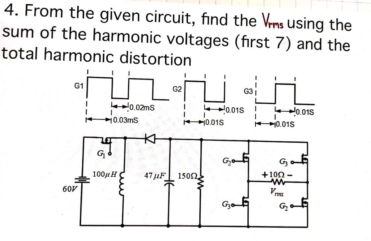 4. From the given circuit, fınd the Vrms using the
sum of the harmonic voltages (first 7) and the
total harmonic distortion
G1
G2
G3
kl0.02ms
k0.01S
노0.01S
10.03mS
10.01S
어0.01S
本
Gj
Gz o
100µH C
47 µF
1502
+10Ω-
60V
Vons
Go 5
G2
