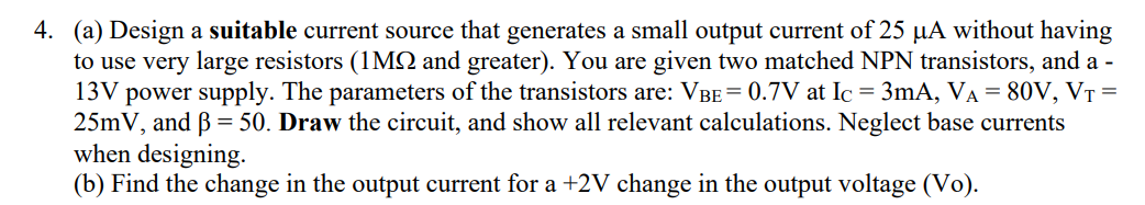 4. (a) Design a suitable current source that generates a small output current of 25 µA without having
to use very large resistors (1MSQ and greater). You are given two matched NPN transistors, and a
13V power supply. The parameters of the transistors are: VBE = 0.7V at Ic = 3mA, VA = 80V, VT =
25mV, and B = 50. Draw the circuit, and show all relevant calculations. Neglect base currents
when designing.
(b) Find the change in the output current for a +2V change in the output voltage (Vo).
