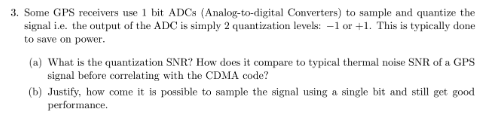 3. Some GPS receivers use 1 bit ADCS (Analog-to-digital Converters) to sample and quantize the
signal i.e. the output of the ADC is simply 2 quantization levels: -1 or +1. This is typically done
to save on power.
(a) What is the quantization SNR? How does it compare to typical thermal noise SNR of a GPS
signal before correlating with the CDMA code?
(b) Justify, how come it is possible to sample the signal using a single bit and still get good
performance.
