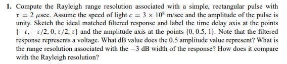 1. Compute the Rayleigh range resolution associated with a simple, rectangular pulse with
1 = 2 µsec. Assume the speed of light c = 3 x 10* m/sec and the amplitude of the pulse is
unity. Sketch the ideal matched filtered response and label the time delay axis at the points
{-r, -1/2,0, 1/2, T) and the amplitude axis at the points {0, 0.5, 1). Note that the filtered
response represents a voltage. What dB value does the 0.5 amplitude value represcnt? What is
the range resolution associated with the -3 dB width of the response? How does it compare
with the Rayleigh resolution?
