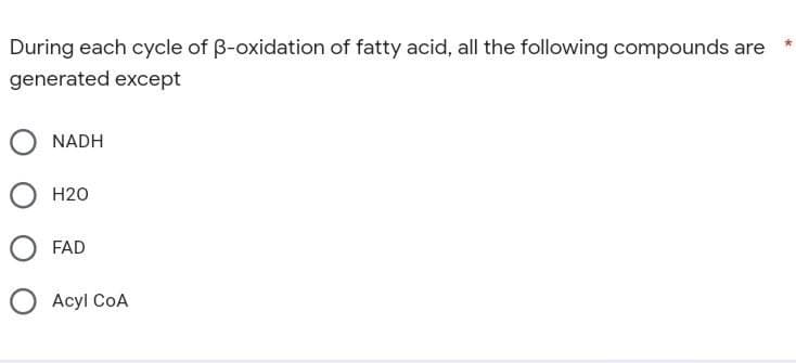 During each cycle of ß-oxidation of fatty acid, all the following compounds are
generated except
NADH
H20
FAD
Acyl COA