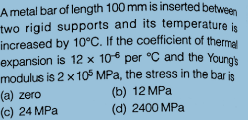 A metal bar of length 100 mm is inserted between
increased by 10°C. If the coefficient of thermal
expansion is 12 × 106 per °C and the Young's
two rigid supports and its temperature is
increased by 10°C. If the coefficient of thermal
expansion is 12 × 10-6 per °C and the Youna's
modulus is 2 x105 MPa, the stress in the bar is
(a) zero
(c) 24 MPa
(b) 12 MPa
(d) 2400 MPa
