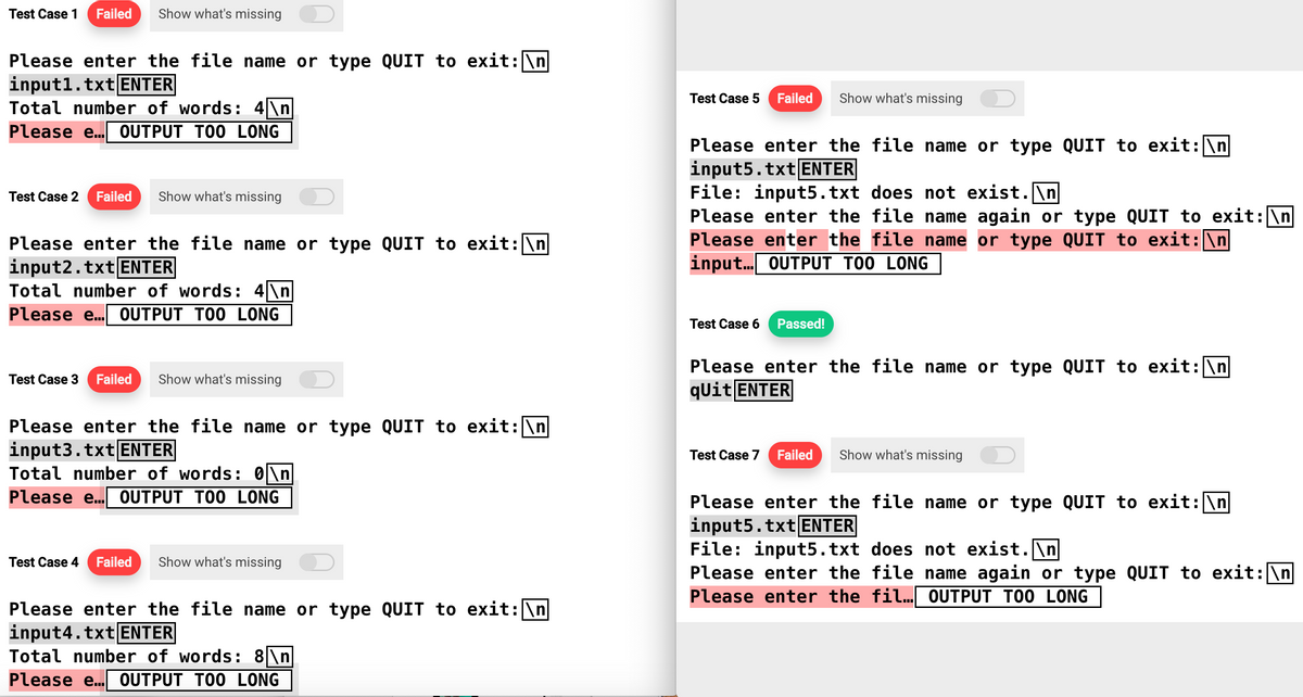 Test Case 1 Failed Show what's missing
Please enter the file name or type QUIT to exit: \n
input1.txt ENTER
Total number of words: 4\n
Please e... OUTPUT TOO LONG
Test Case 2 Failed Show what's missing
Please enter the file name or type QUIT to exit: \n
input2.txt ENTER
Total number of words: 4\n
Please e... OUTPUT TOO LONG
Test Case 3 Failed Show what's missing
Please enter the file name or type QUIT to exit: \n
input3.txt ENTER
Total number of words: 0\n
Please e... OUTPUT TOO LONG
Test Case 4 Failed Show what's missing
Please enter the file name or type QUIT to exit: \n
input4.txt ENTER
Total number of words: 8\n
Please e... OUTPUT TOO LONG
Test Case 5 Failed
Please enter the file name or type QUIT to exit: \n
input5.txt ENTER
Show what's missing
File: input5.txt does not exist.\n
Please enter the file name again or type QUIT to exit: \n
Please enter the file name or type QUIT to exit:\n
input... OUTPUT TOO LONG
Test Case 6 Passed!
Please enter the file name or type QUIT to exit: \n
qUit ENTER
Test Case 7 Failed
Show what's missing
Please enter the file name or type QUIT to exit: \n
input5.txt ENTER
File: input5.txt does not exist.\n|
Please enter the file name again or type QUIT to exit: \n
Please enter the fil... OUTPUT TOO LONG