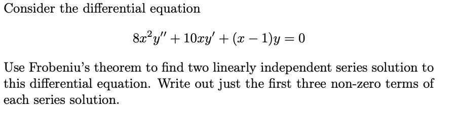 Consider the differential equation
8x²y" + 10xy' + (x – 1)y = 0
Use Frobeniu's theorem to find two linearly independent series solution to
this differential equation. Write out just the first three non-zero terms of
each series solution.
