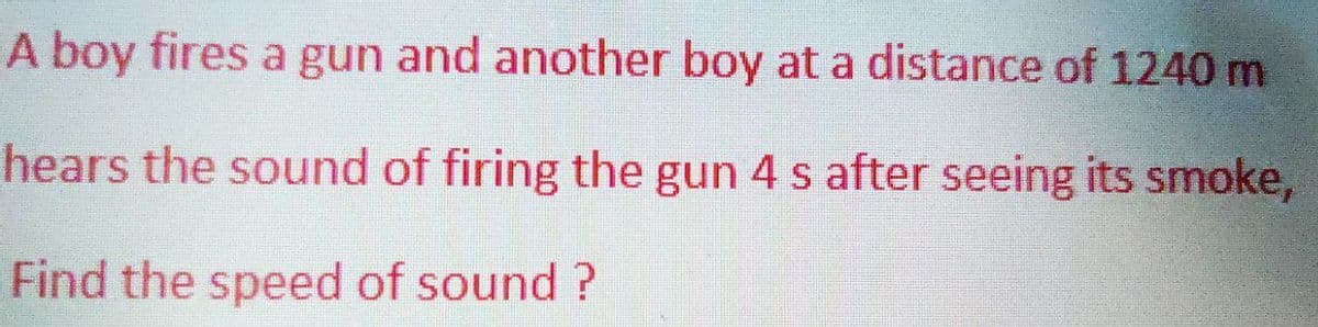 A boy fires a gun and another boy at a distance of 1240 m
hears the sound of firing the gun 4 s after seeing its smoke,
Find the speed of sound?
