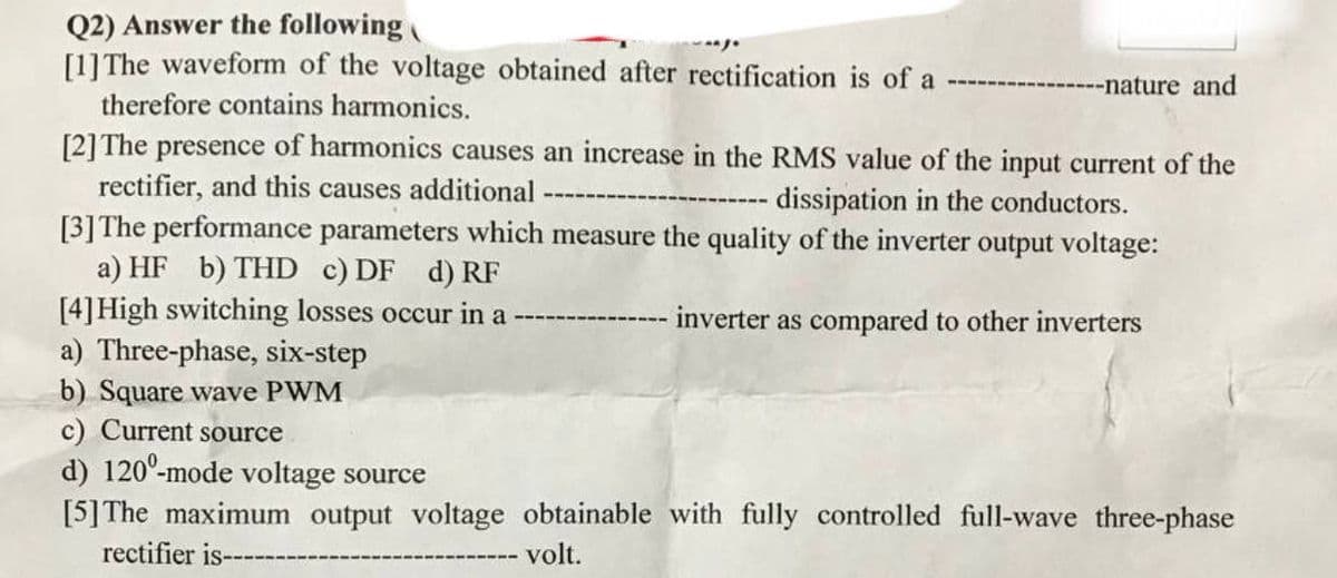 Q2) Answer the following
[1] The waveform of the voltage obtained after rectification is of a
---nature and
therefore contains harmonics.
[2] The presence of harmonics causes an increase in the RMS value of the input current of the
rectifier, and this causes additional
dissipation in the conductors.
[3] The performance parameters which measure the quality of the inverter output voltage:
a) HF b) THD c) DF d) RF
[4] High switching losses occur in a
inverter as compared to other inverters
a) Three-phase, six-step
b) Square wave PWM
c) Current source
d) 1200-mode voltage source
[5] The maximum output voltage obtainable with fully controlled full-wave three-phase
rectifier is--
volt.