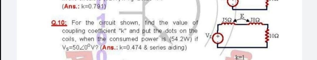 (Ans.: k=0.791)
Q.10: For the circuit shown, find the value of
J52
J82
coupling coefficient "k" and put the dots on the
Vs
coils, when the consumed power is (54.2W) if
102
Vs=5020°V? (Ans.: k=0.474 & series aiding)
k-1
