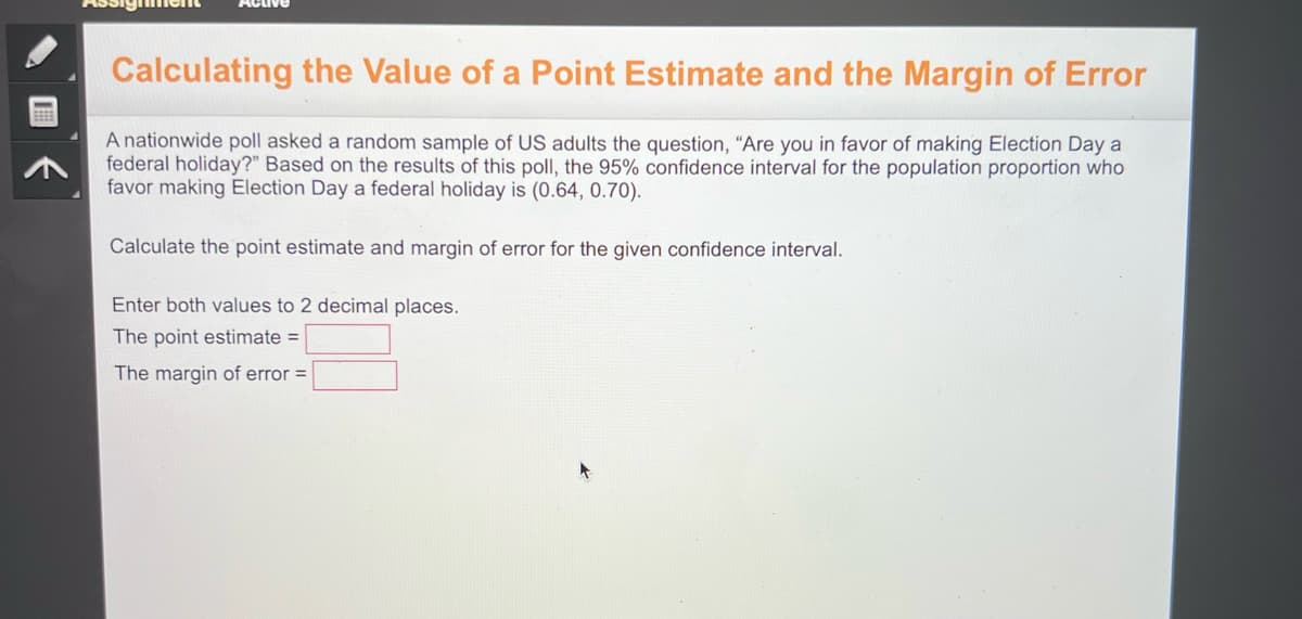 B
Calculating the Value of a Point Estimate and the Margin of Error
A nationwide poll asked a random sample of US adults the question, "Are you in favor of making Election Day a
federal holiday?" Based on the results of this poll, the 95% confidence interval for the population proportion who
favor making Election Day a federal holiday is (0.64, 0.70).
Calculate the point estimate and margin of error for the given confidence interval.
Enter both values to 2 decimal places.
The point estimate =
The margin of error =
A