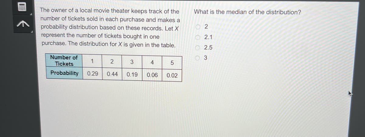 The owner of a local movie theater keeps track of the
number of tickets sold in each purchase and makes a
probability distribution based on these records. Let X
represent the number of tickets bought in one
purchase. The distribution for X is given in the table.
Number of
Tickets
2
3
Probability 0.29 0.44 0.19
1
4
0.06
5
0.02
What is the median of the distribution?
02
2.1
2.5
3