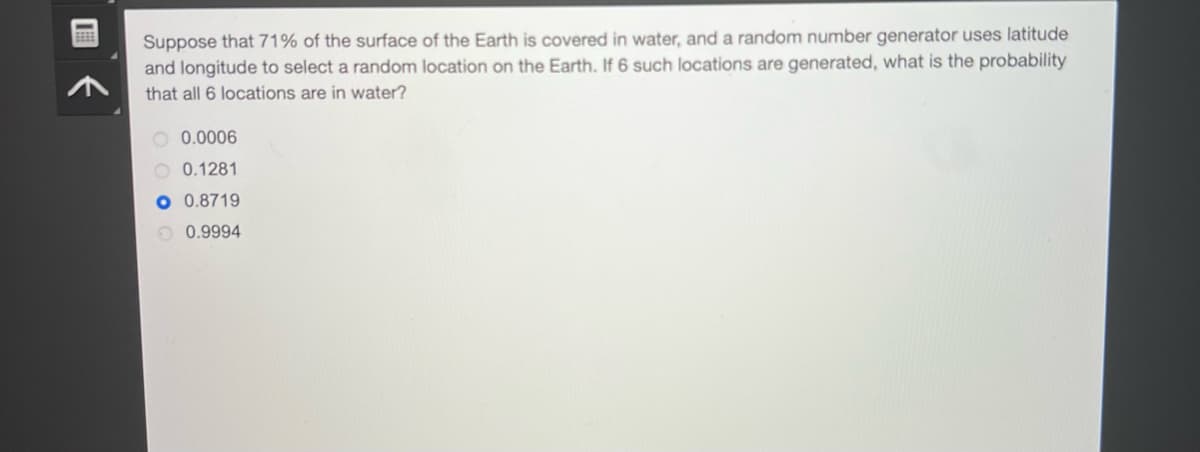 Suppose that 71% of the surface of the Earth is covered in water, and a random number generator uses latitude
and longitude to select a random location on the Earth. If 6 such locations are generated, what is the probability
that all 6 locations are in water?
O 0.0006
0.1281
O 0.8719
0.9994