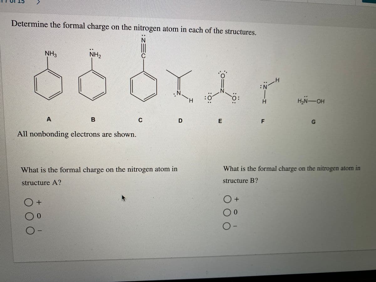 Determine the formal charge on the nitrogen atom in each of the structures.
NH3
NH2
ート
N.
H.
H.
H2N-OH
C
F
G
All nonbonding electrons are shown.
What is the formal charge on the nitrogen atom in
What is the formal charge on the nitrogen atom in
structure A?
structure B?
00
00
:O:
:0=z
:O:

