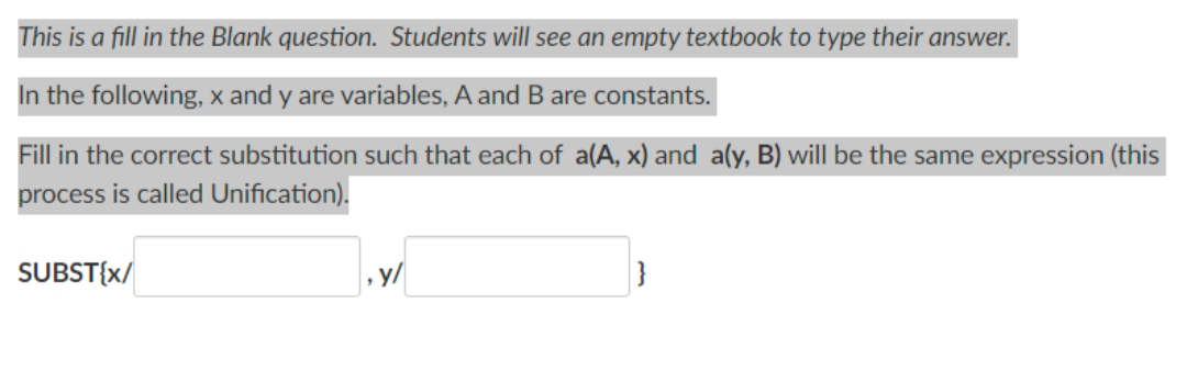 This is a fill in the Blank question. Students will see an empty textbook to type their answer.
In the following, x and y are variables, A and B are constants.
Fill in the correct substitution such that each of a(A, x) and a(y, B) will be the same expression (this
process is called Unification).
SUBST{X/
, y/