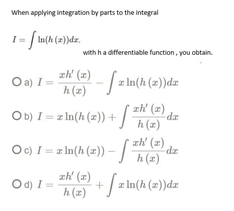 When applying integration by parts to the integral
1 = [ln(h (x))da,
with h a differentiable function, you obtain.
O a) I =
ch' (x)
h (x)
- S x In(h (x)) da
Ob) I= x ln(h (x)) +
-S³
xh' (x)
h (x)
-dx
xh' (x)
○ c) I = x ln(h (x)) – [
-
dx
S h (x)
xh' (x) + f x ln(h (x))dæ
Od) I=
h (x)