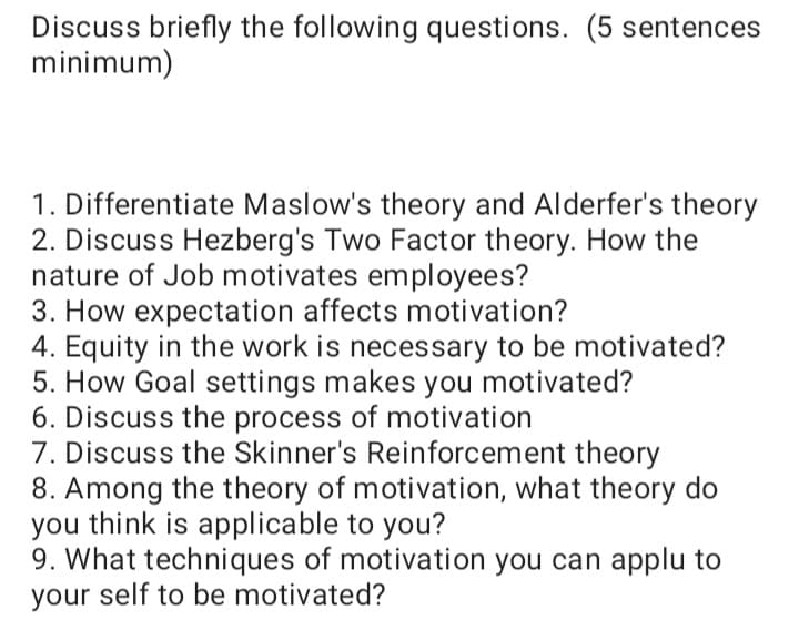 Discuss briefly the following questions. (5 sentences
minimum)
1. Differentiate Maslow's theory and Alderfer's theory
2. Discuss Hezberg's Two Factor theory. How the
nature of Job motivates employees?
3. How expectation affects motivation?
4. Equity in the work is necessary to be motivated?
5. How Goal settings makes you motivated?
6. Discuss the process of motivation
7. Discuss the Skinner's Reinforcement theory
8. Among the theory of motivation, what theory do
you think is applicable to you?
9. What techniques of motivation you can applu to
your self to be motivated?
