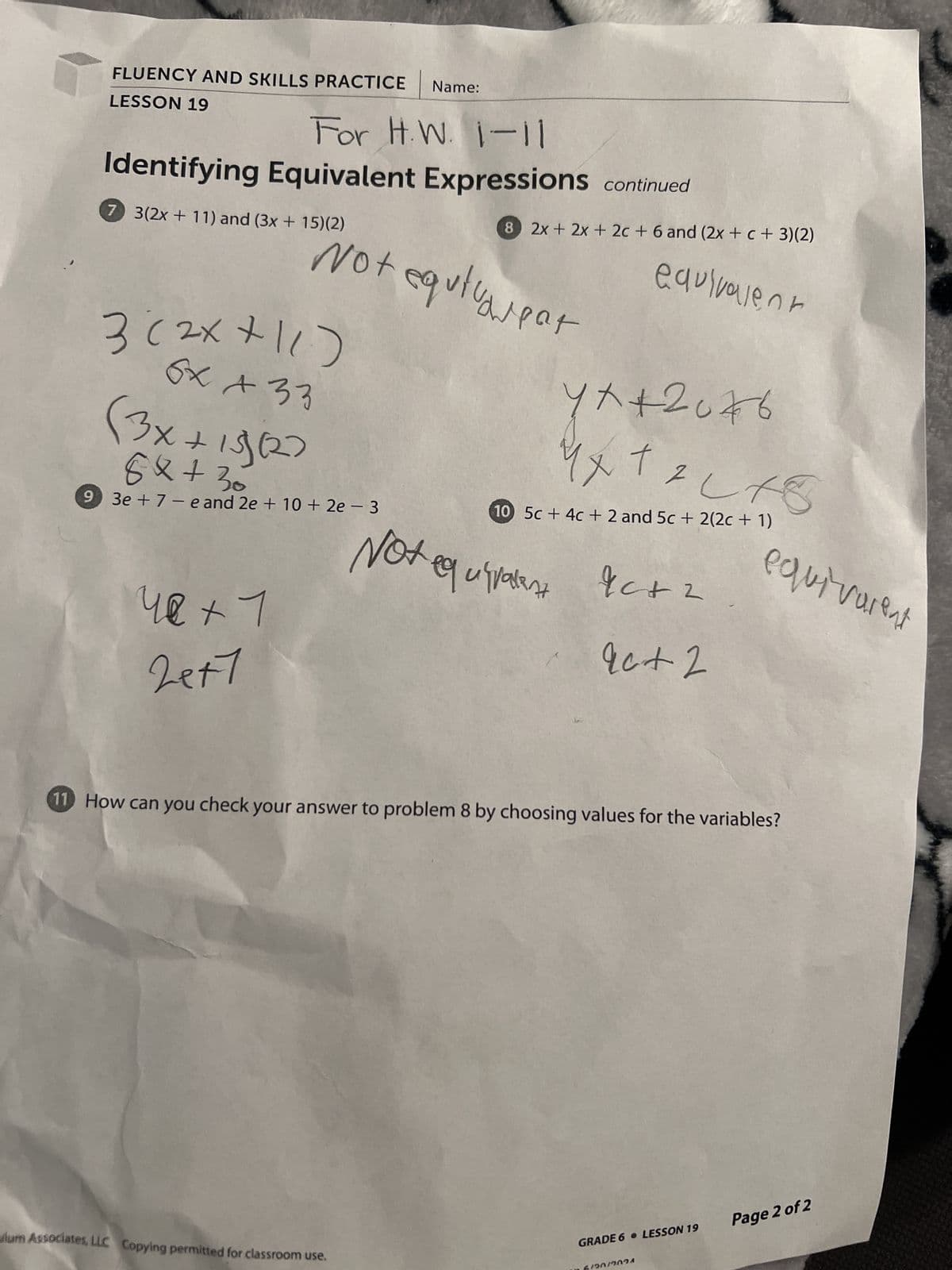 FLUENCY AND SKILLS PRACTICE Name:
LESSON 19
For H.W. 1-11
Identifying Equivalent Expressions continued
7 3(2x+11) and (3x+15)(2)
8 2x+2x+2c + 6 and (2x + c + 3)(2)
"Not equtureat
equivarpar
3 (2x+11)
6x + 33
(3x+15127
8x+30
-
93e7-e and 2e + 10 + 2e − 3
equivalent
4 x + 20 76
1 x +
10 5c+4c+ 2 and 5c + 2(2c + 1)
42 +17
24+7
Not equivalent
Ic+ 2
equivalent
9c+ 2
11 How can you check your answer to problem 8 by choosing values for the variables?
lum Associates, LLC Copying permitted for classroom use.
GRADE 6 • LESSON 19
Page 2 of 2