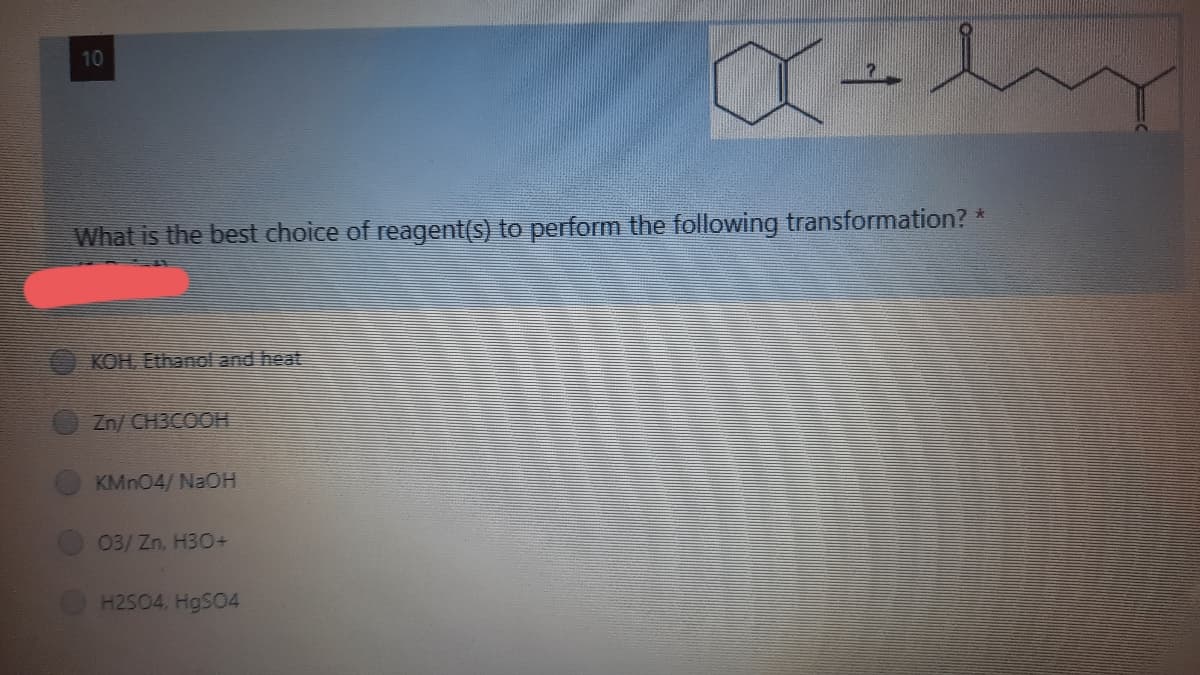 10
What is the best choice of reagent(s) to perform the following transformation? *
KOH, Ethanol and heat
Zn/ CH3COOH
KMN04/ NaOH
03/Zn, H30+
H2504, HgS04
