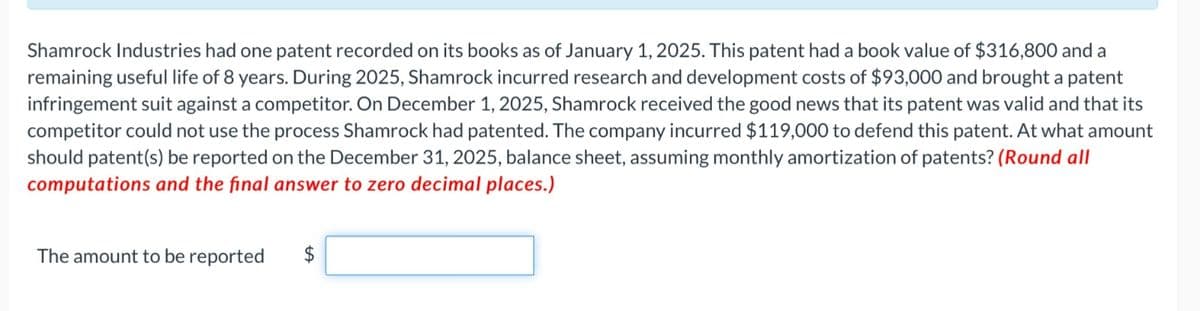 Shamrock Industries had one patent recorded on its books as of January 1, 2025. This patent had a book value of $316,800 and a
remaining useful life of 8 years. During 2025, Shamrock incurred research and development costs of $93,000 and brought a patent
infringement suit against a competitor. On December 1, 2025, Shamrock received the good news that its patent was valid and that its
competitor could not use the process Shamrock had patented. The company incurred $119,000 to defend this patent. At what amount
should patent(s) be reported on the December 31, 2025, balance sheet, assuming monthly amortization of patents? (Round all
computations and the final answer to zero decimal places.)
The amount to be reported
$
SA