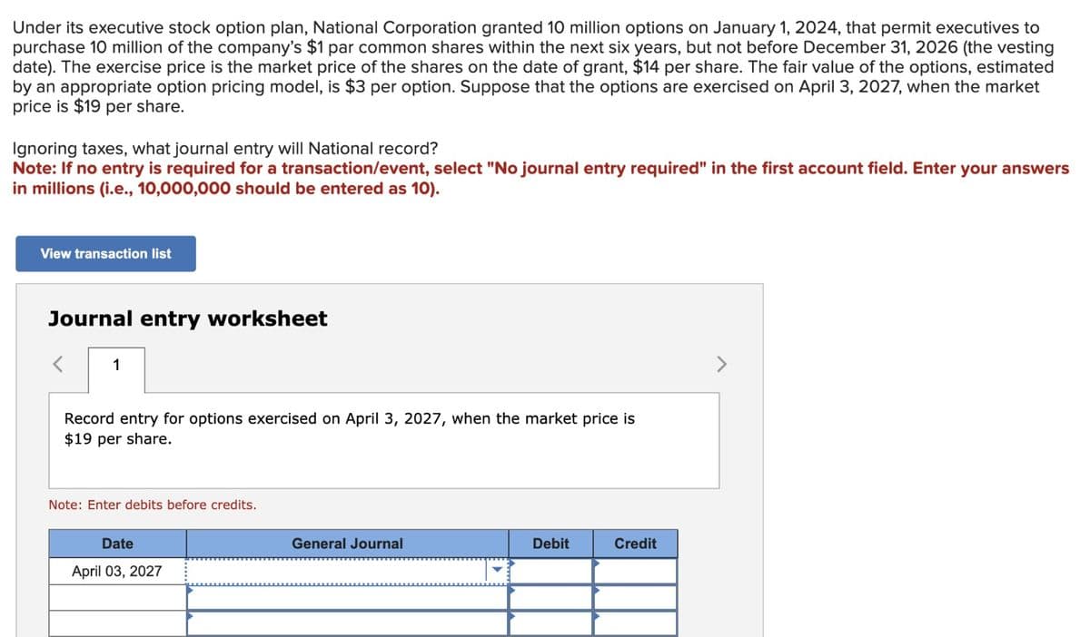 Under its executive stock option plan, National Corporation granted 10 million options on January 1, 2024, that permit executives to
purchase 10 million of the company's $1 par common shares within the next six years, but not before December 31, 2026 (the vesting
date). The exercise price is the market price of the shares on the date of grant, $14 per share. The fair value of the options, estimated
by an appropriate option pricing model, is $3 per option. Suppose that the options are exercised on April 3, 2027, when the market
price is $19 per share.
Ignoring taxes, what journal entry will National record?
Note: If no entry is required for a transaction/event, select "No journal entry required" in the first account field. Enter your answers
in millions (i.e., 10,000,000 should be entered as 10).
View transaction list
Journal entry worksheet
<
1
Record entry for options exercised on April 3, 2027, when the market price is
$19 per share.
Note: Enter debits before credits.
Date
April 03, 2027
General Journal
Debit
Credit