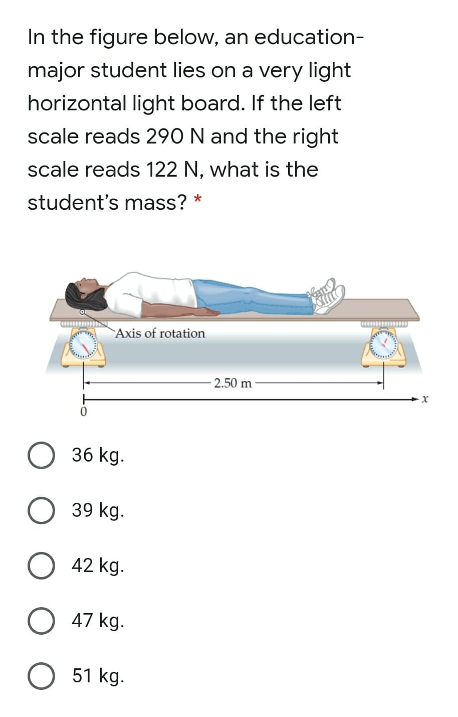 In the figure below, an education-
major student lies on a very light
horizontal light board. If the left
scale reads 290 N and the right
scale reads 122 N, what is the
student's mass? *
`Axis of rotation
2.50 m
36 kg.
39 kg.
42 kg.
47 kg.
51 kg.
