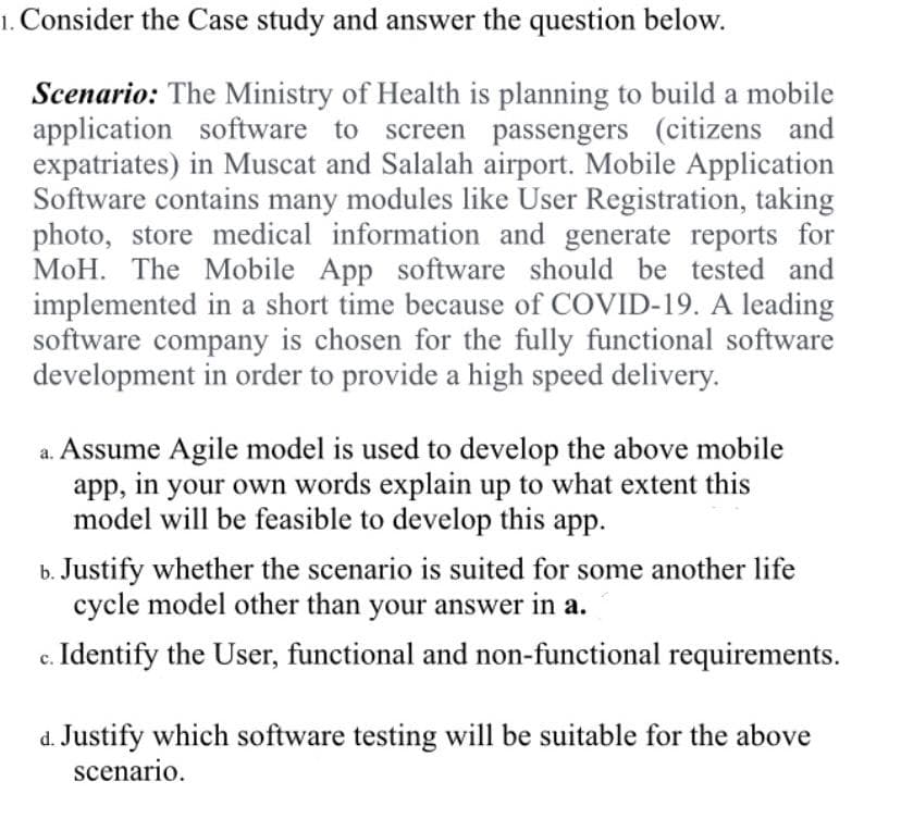 1. Consider the Case study and answer the question below.
Scenario: The Ministry of Health is planning to build a mobile
application software to screen passengers (citizens and
expatriates) in Muscat and Salalah airport. Mobile Application
Software contains many modules like User Registration, taking
photo, store medical information and generate reports for
MoH. The Mobile App software should be tested and
implemented in a short time because of COVID-19. A leading
software company is chosen for the fully functional software
development in order to provide a high speed delivery.
Assume Agile model is used to develop the above mobile
app,
in your own words explain up to what extent this
model will be feasible to develop this app.
b. Justify whether the scenario is suited for some another life
cycle model other than your answer in a.
c. Identify the User, functional and non-functional requirements.
d. Justify which software testing will be suitable for the above
scenario.
