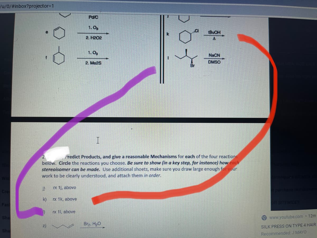 Ju/0/#inbox?projector3D1
Pd/C
1. Og
.CI
tBuOH
2. H2O2
1. Og
NaCN
2. Me2S
DMSO
Br
Predict Products, and give a reasonable Mechanisms for each of the four reactions
below. Circle the reactions you choose. Be sure to show (in a key step, for instance) how each
stereoisomer can be made. Use additional sheets, make sure you draw large enough for your
work to be clearly understood, and attach them in order.
Ix 1j, above
t purchase reinburse
Cre
k) rx 1k, above
Fas
off SITEWIDE
rx 11, above
sha
www.youtube.com · 12m
z)
Br2, H20
SILK PRESS ON TYPE 4 HAIR
Sha
Recommended: J MAYO
