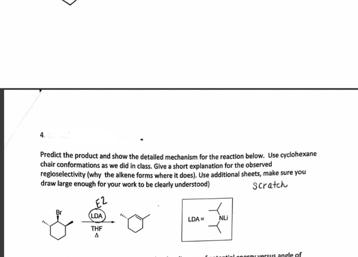 4.
Predict the product and show the detailed mechanism for the reaction below. Use cyclohexane
chair conformations as we did in class. Give a short explanation for the observed
regioselectivity (why the alkene forms where it does). Use additional sheets, make sure you
draw large enough for your work to be clearly understood)
scratch
E2
Br
(LDA
NLi
LDA =
THE
onormversus angle of
