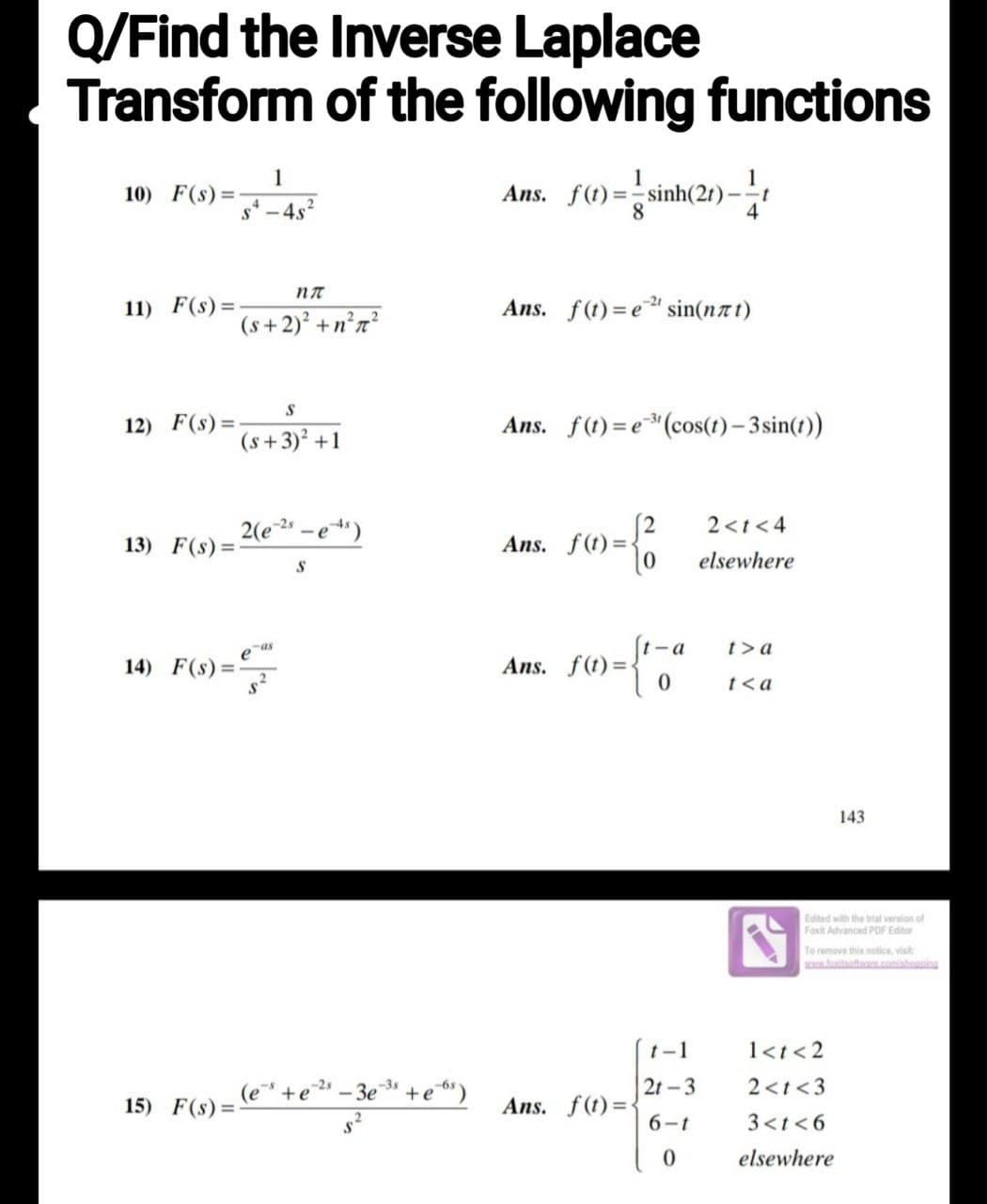 Q/Find the Inverse Laplace
Transform of the following functions
Ans. f()=-sinh(20)--
10) F(s)=-
11) F(s) =
1
S-4s²
(s+2)² +n²r²
12) F(s)=-
15) F(s) =
S
(s+3)² +1
2(e-2s
13) F(s)=-
na
-as
14) F(s) =
s) ==
-e-4²)
S
(e+e-²-3e-³s +e6s)
Ans. f(t)= e sin(not)
Ans. f(t)=e³¹(cos(t)-3 sin(t))
Ans. f(t)=<
f(1) = {²
Ans. f(t)=
Ans. f(t)=
t-a
4
0
t-1
2t-3
6-t
0
2<t<4
elsewhere
t>a
t<a
143
Edited with the trial version of
Foxit Advanced PDF Editor
To remove this notice, visit:
www.foxitsoftware.com/shopping
1<t <2
2<t <3
3<t<6
elsewhere
