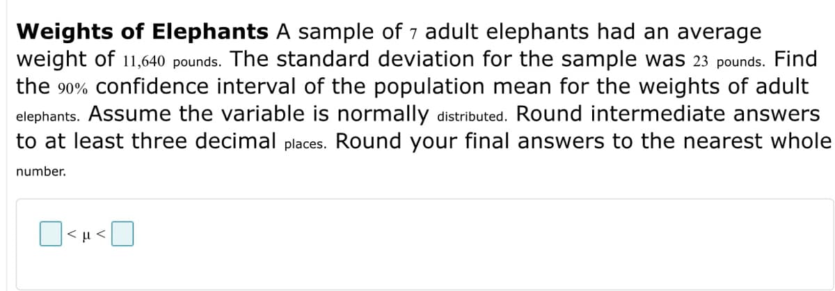 Weights of Elephants A sample of 7 adult elephants had an average
weight of 11,640 pounds. The standard deviation for the sample was 23 pounds. Find
the 90% confidence interval of the population mean for the weights of adult
elephants. Assume the variable is normally distributed. Round intermediate answers
to at least three decimal places. Round your final answers to the nearest whole
number.
<μ<