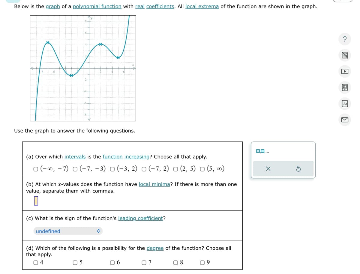 Below is the graph of a polynomial function with real coefficients. All local extrema of the function are shown in the graph.
Use the graph to answer the following questions.
(a) Over which intervals is the function increasing? Choose all that apply.
0(-7) (-7,-3) (-3, 2) (-7, 2) (2,5) (5,∞)
O ☐
(b) At which x-values does the function have local minima? If there is more than one
value, separate them with commas.
(c) What is the sign of the function's leading coefficient?
undefined
(d) Which of the following is a possibility for the degree of the function? Choose all
that apply.
04
05
06
07
☐ 8
09
0,0,...
x
?
Aa